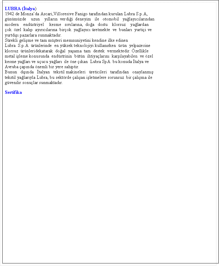 Metin Kutusu: &nbsp;LUBRA (�talya)&nbsp;1942 de Monza�da Ascari,Villoresive Fanigo taraf�ndan kurulan Lubra S.p.A,&nbsp;g�n�m�zde&nbsp;&nbsp;&nbsp; uzun&nbsp;&nbsp;&nbsp; y�llar�n&nbsp; verdi�i&nbsp; deneyim&nbsp;&nbsp; ile&nbsp;&nbsp; otomobil&nbsp;&nbsp; ya�lay�c�lar�ndan&nbsp;modern&nbsp;&nbsp;&nbsp; end�striyel&nbsp;&nbsp;&nbsp;&nbsp; kesme&nbsp;&nbsp; s�v�lar�na,&nbsp; do�a&nbsp;&nbsp; dostu&nbsp;&nbsp;&nbsp; klorsuz&nbsp;&nbsp;&nbsp; ya�lardan&nbsp;�ok&nbsp; �zel&nbsp; kal�p&nbsp; ay�r�c�lar�na&nbsp; bir�ok&nbsp; ya�lay�c� �retmekte&nbsp; ve&nbsp; bunlar�&nbsp; yurti�i ve&nbsp;yurtd��� pazarlara sunmaktad�r.&nbsp;S�rekli geli�me ve tam m��teri memnuniyetini kendine ilke edinen&nbsp;Lubra&nbsp; S.p.A&nbsp; �r�nlerinde&nbsp; en y�ksek teknolojiyi kullan�rken&nbsp; �r�n&nbsp; yelpazesine&nbsp;klorsuz&nbsp; �r�nleridekatarak&nbsp; do�al&nbsp; ya�ama&nbsp; tam&nbsp; destek&nbsp; vermektedir. �zellikle&nbsp;metal i�leme konusunda&nbsp; end�strinin&nbsp; b�t�n&nbsp; ihtiya�lar�n�&nbsp; kar��layabilen&nbsp; ve �zel&nbsp;kesme ya�lar� ve u�ucu ya�lar�&nbsp; ile �ne ��kan&nbsp; Lubra SpA&nbsp; bu konuda �talya ve&nbsp;Avruba �ap�nda �nemli bir yere sahiptir.&nbsp;Bunun&nbsp;&nbsp; d���nda&nbsp;&nbsp; �talyan&nbsp;&nbsp; tekstil makineleri&nbsp;&nbsp; �reticileri&nbsp;&nbsp; taraf�ndan&nbsp;&nbsp; onaylanm��&nbsp;tekstil ya�lar�yla Lubra, bu sekt�rde �al��an i�letmelere sorunsuz&nbsp; bir �al��ma ile&nbsp;g�venilir sonu�lar sunmaktad�r.&nbsp;Sertifika