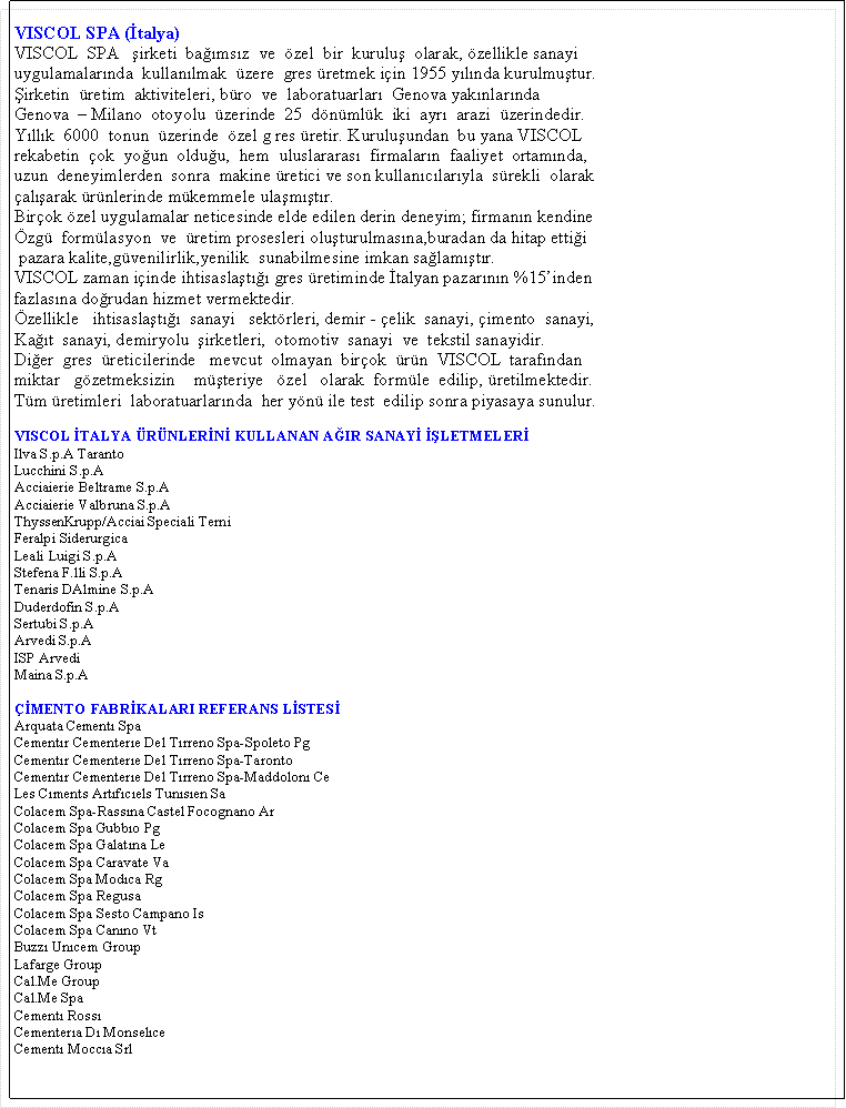 Metin Kutusu: VISCOL SPA (�talya)VISCOL&nbsp; SPA&nbsp;&nbsp; �irketi&nbsp; ba��ms�z&nbsp; ve&nbsp; �zel&nbsp; bir&nbsp; kurulu�&nbsp; olarak, �zellikle&nbsp;sanayiuygulamalar�nda&nbsp; kullan�lmak&nbsp; �zere&nbsp; gres �retmek i�in 1955 y�l�nda&nbsp;kurulmu�tur.�irketin&nbsp; �retim&nbsp; aktiviteleri, b�ro&nbsp; ve&nbsp; laboratuarlar�&nbsp; Genova yak�nlar�ndaGenova&nbsp; � Milano&nbsp; otoyolu&nbsp; �zerinde&nbsp; 25&nbsp; d�n�ml�k&nbsp; iki&nbsp; ayr�&nbsp; arazi&nbsp; �zerindedir.Y�ll�k&nbsp; 6000&nbsp; tonun&nbsp; �zerinde&nbsp; �zel g res �retir. Kurulu�undan&nbsp; bu yana VISCOLrekabetin&nbsp; �ok&nbsp; yo�un&nbsp; oldu�u,&nbsp; hem&nbsp; uluslararas�&nbsp; firmalar�n&nbsp; faaliyet&nbsp; ortam�nda,uzun&nbsp; deneyimlerden&nbsp; sonra&nbsp; makine �retici ve son kullan�c�lar�yla&nbsp; s�rekli&nbsp; olarak�al��arak �r�nlerinde m�kemmele ula�m��t�r.Bir�ok �zel uygulamalar neticesinde elde edilen derin deneyim; firman�n kendine�zg�&nbsp; form�lasyon&nbsp; ve&nbsp; �retim prosesleri olu�turulmas�na,buradan da hitap etti�i&nbsp;pazara kalite,g�venilirlik,yenilik&nbsp; sunabilmesine imkan sa�lam��t�r.VISCOL zaman i�inde ihtisasla�t��� gres �retiminde �talyan pazar�n�n %15�indenfazlas�na do�rudan hizmet vermektedir.�zellikle&nbsp;&nbsp; ihtisasla�t���&nbsp; sanayi&nbsp;&nbsp; sekt�rleri, demir - �elik&nbsp; sanayi, �imento&nbsp; sanayi,Ka��t&nbsp; sanayi, demiryolu&nbsp; �irketleri,&nbsp; otomotiv&nbsp; sanayi&nbsp; ve&nbsp; tekstil sanayidir.Di�er&nbsp; gres&nbsp; �reticilerinde&nbsp;&nbsp; mevcut&nbsp; olmayan&nbsp; bir�ok&nbsp; �r�n&nbsp; VISCOL&nbsp; taraf�ndan&nbsp;&nbsp;miktar&nbsp;&nbsp; g�zetmeksizin&nbsp;&nbsp;&nbsp; m��teriye&nbsp;&nbsp; �zel&nbsp;&nbsp; olarak&nbsp; form�le&nbsp; edilip, �retilmektedir.T�m �retimleri&nbsp; laboratuarlar�nda&nbsp; her y�n� ile test&nbsp; edilip sonra piyasaya sunulur.VISCOL �TALYA �R�NLER�N� KULLANAN A�IR SANAY� ��LETMELER�Ilva S.p.A TarantoLucchini S.p.AAcciaierie Beltrame S.p.AAcciaierie Valbruna S.p.AThyssenKrupp/Acciai Speciali TerniFeralpi SiderurgicaLeali Luigi S.p.AStefena F.lli S.p.ATenaris DAlmine S.p.ADuderdofin S.p.ASertubi S.p.AArvedi S.p.AISP ArvediMaina S.p.A��MENTO FABR�KALARI REFERANS L�STES�Arquata Cement� SpaCement�r Cementer�e Del T�rreno Spa-Spoleto PgCement�r Cementer�e Del T�rreno Spa-TarontoCement�r Cementer�e Del T�rreno Spa-Maddolon� CeLes C�ments Art�f�c�els Tun�s�en SaColacem Spa-Rass�na Castel Focognano ArColacem Spa Gubb�o PgColacem Spa Galat�na LeColacem Spa Caravate VaColacem Spa Mod�ca RgColacem Spa RegusaColacem Spa Sesto Campano IsColacem Spa Can�no VtBuzz� Un�cem GroupLafarge GroupCal.Me GroupCal.Me SpaCement� Ross�Cementer�a D� Monsel�ceCement� Mocc�a Srl
