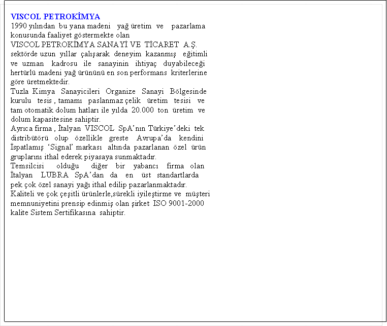 Metin Kutusu:   VISCOL PETROK�MYA  1990 y�l�ndan  bu yana madeni   ya� �retim  ve    pazarlama   konusunda faaliyet g�stermekte olan   VISCOL PETROK�MYA SANAY� VE  T�CARET  A.�.   sekt�rde uzun  y�llar  �al��arak  deneyim  kazanm��   e�itimli  ve  uzman    kadrosu   ile   sanayinin   ihtiya�   duyabilece�i   hert�rl� madeni ya� �r�n�n� en son performans  kriterlerine  g�re �retmektedir.  Tuzla  Kimya   Sanayicileri   Organize   Sanayi   B�lgesinde   kurulu   tesis , tamam�   paslanmaz �elik   �retim   tesisi   ve   tam otomatik dolum hatlar� ile y�lda  20.000  ton  �retim  ve   dolum kapasitesine sahiptir.  Ayr�ca firma , �talyan  VISCOL  SpA�n�n T�rkiye�deki  tek   distrib�t�r�   olup   �zellikle   greste    Avrupa�da    kendini   �spatlam��  �Signal� markas�   alt�nda  pazarlanan  �zel  �r�n   gruplar�n� ithal ederek piyasaya sunmaktad�r.  Temsilcisi      oldu�u      di�er    bir    yabanc�    firma   olan   �talyan    LUBRA   SpA�dan   da    en    �st   standartlarda   pek �ok �zel sanayi ya�� ithal edilip pazarlanmaktad�r.  Kaliteli ve �ok �e�itli �r�nlerle,s�rekli iyile�tirme ve  m��teri   memnuniyetini prensip edinmi� olan �irket  ISO 9001-2000  kalite Sistem Sertifikas�na  sahiptir.